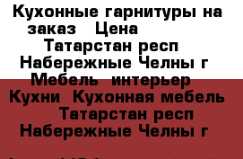 Кухонные гарнитуры на заказ › Цена ­ 19 000 - Татарстан респ., Набережные Челны г. Мебель, интерьер » Кухни. Кухонная мебель   . Татарстан респ.,Набережные Челны г.